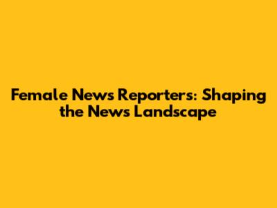Female News Reporters: Shaping the News Landscape
