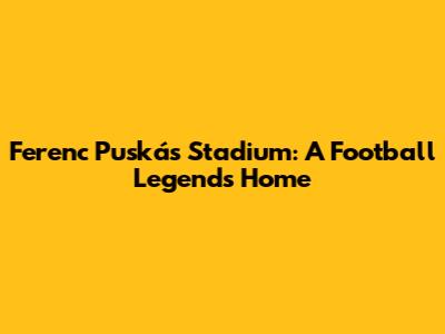Ferenc Puskás Stadium: A Football Legend's Home
