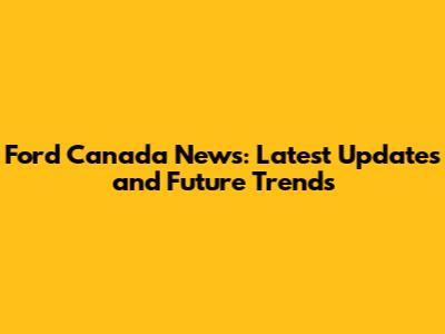 Ford Canada News: Latest Updates and Future Trends