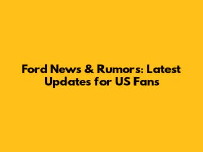 Ford News & Rumors: Latest Updates for US Fans