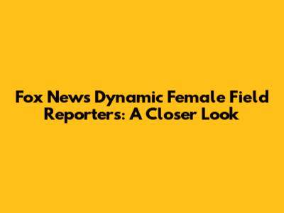 Fox News' Dynamic Female Field Reporters: A Closer Look