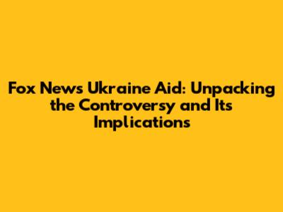 Fox News Ukraine Aid: Unpacking the Controversy and Its Implications