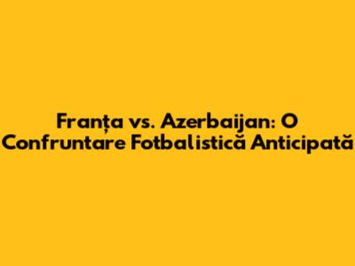 Franța vs. Azerbaijan: O Confruntare Fotbalistică Anticipată
