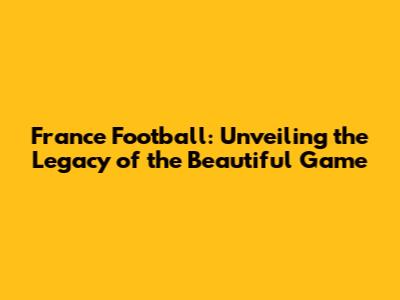 France Football: Unveiling the Legacy of the Beautiful Game