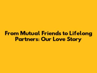 From Mutual Friends to Lifelong Partners: Our Love Story