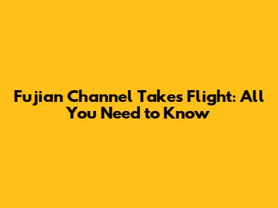 Fujian Channel Takes Flight: All You Need to Know