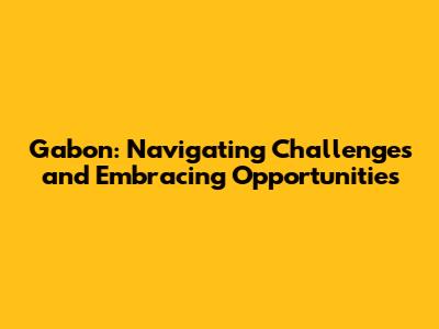 Gabon: Navigating Challenges and Embracing Opportunities