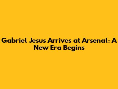 Gabriel Jesus Arrives at Arsenal: A New Era Begins
