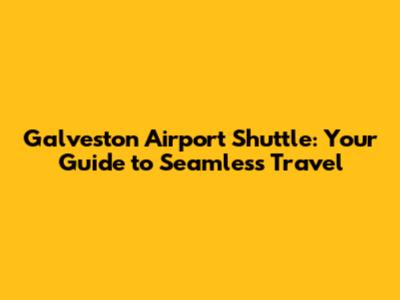 Galveston Airport Shuttle: Your Guide to Seamless Travel
