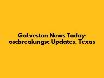Galveston News Today: oscbreakingsc Updates, Texas