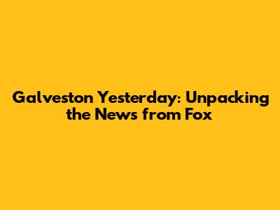 Galveston Yesterday: Unpacking the News from Fox