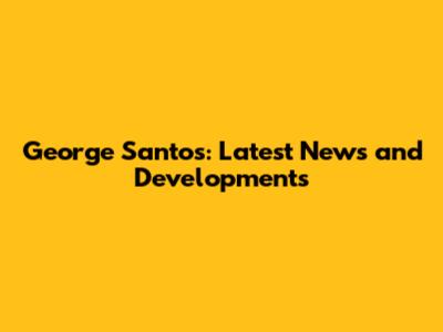 George Santos: Latest News and Developments