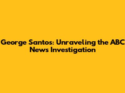 George Santos: Unraveling the ABC News Investigation