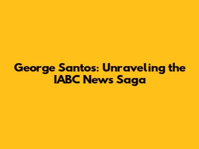 George Santos: Unraveling the IABC News Saga