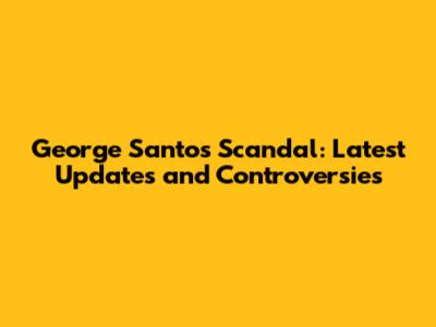 George Santos Scandal: Latest Updates and Controversies