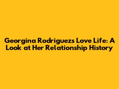 Georgina Rodriguez's Love Life: A Look at Her Relationship History