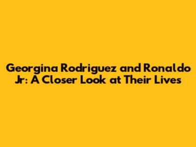 Georgina Rodriguez and Ronaldo Jr: A Closer Look at Their Lives