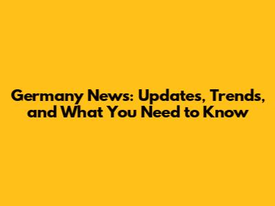 Germany News: Updates, Trends, and What You Need to Know