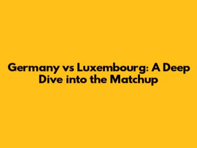 Germany vs Luxembourg: A Deep Dive into the Matchup