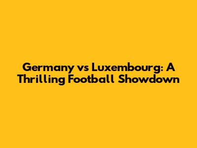 Germany vs Luxembourg: A Thrilling Football Showdown