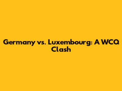Germany vs. Luxembourg: A WCQ Clash