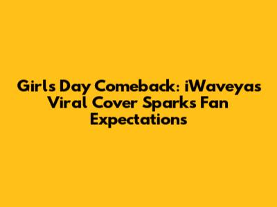 Girl's Day Comeback: iWaveya's Viral Cover Sparks Fan Expectations