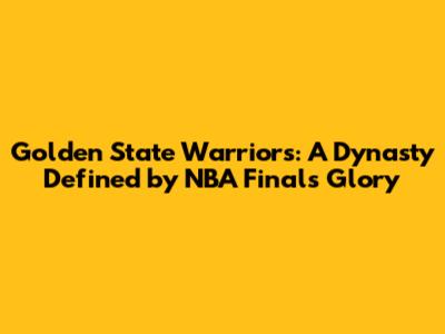 Golden State Warriors: A Dynasty Defined by NBA Finals Glory