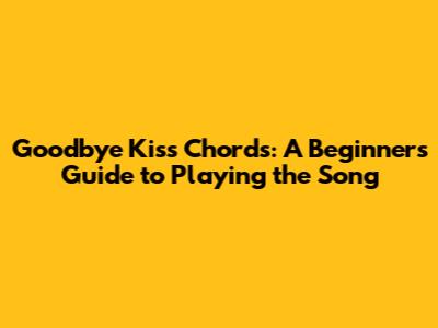 Goodbye Kiss Chords: A Beginner's Guide to Playing the Song