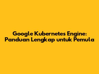 Google Kubernetes Engine: Panduan Lengkap untuk Pemula