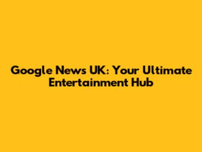 Google News UK: Your Ultimate Entertainment Hub