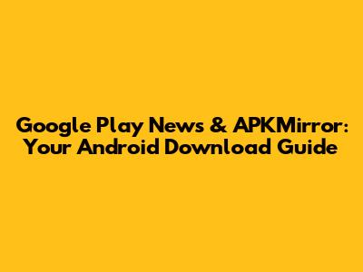 Google Play News & APKMirror: Your Android Download Guide