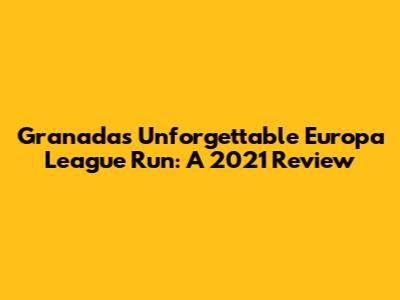 Granada's Unforgettable Europa League Run: A 2021 Review