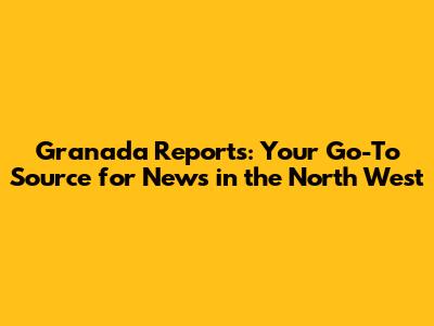 Granada Reports: Your Go-To Source for News in the North West
