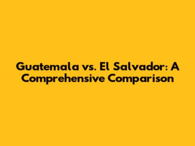 Guatemala vs. El Salvador: A Comprehensive Comparison