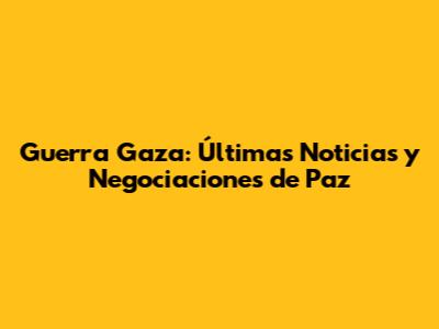 Guerra Gaza: Últimas Noticias y Negociaciones de Paz