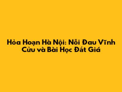 Hỏa Hoạn Hà Nội: Nỗi Đau Vĩnh Cửu và Bài Học Đắt Giá