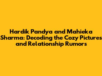 Hardik Pandya and Mahieka Sharma: Decoding the Cozy Pictures and Relationship Rumors
