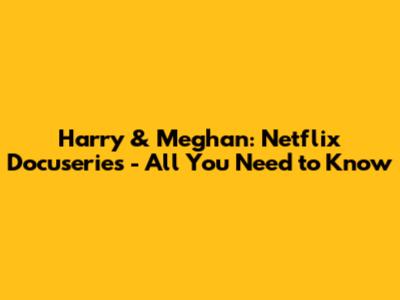 Harry & Meghan: Netflix Docuseries - All You Need to Know