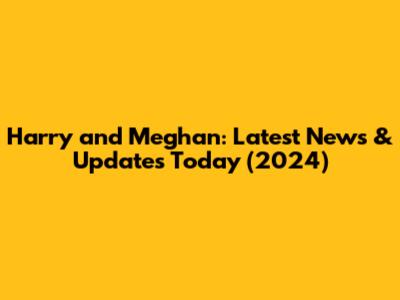 Harry and Meghan: Latest News & Updates Today (2024)