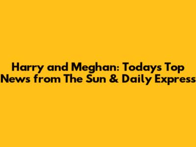 Harry and Meghan: Today's Top News from The Sun & Daily Express