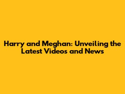 Harry and Meghan: Unveiling the Latest Videos and News
