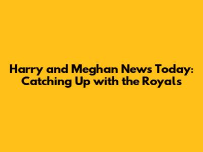 Harry and Meghan News Today: Catching Up with the Royals