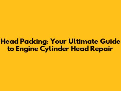 Head Packing: Your Ultimate Guide to Engine Cylinder Head Repair