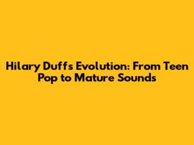 Hilary Duff's Evolution: From Teen Pop to Mature Sounds