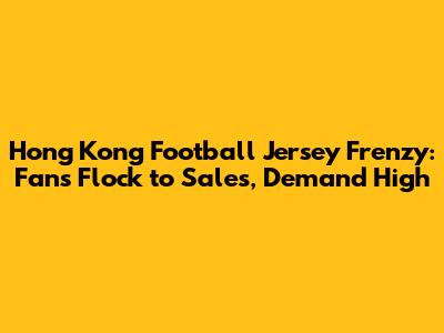 Hong Kong Football Jersey Frenzy: Fans Flock to Sales, Demand High