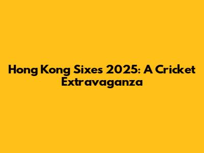 Hong Kong Sixes 2025: A Cricket Extravaganza