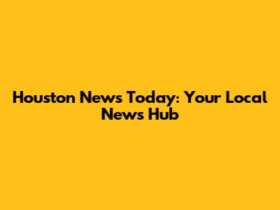 Houston News Today: Your Local News Hub