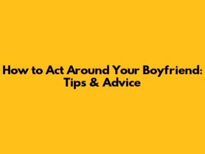 How to Act Around Your Boyfriend: Tips & Advice