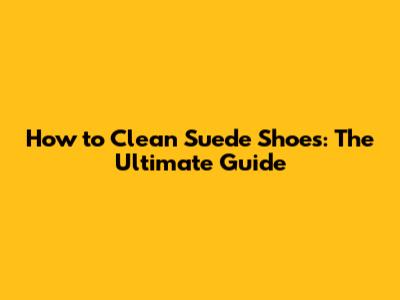 How to Clean Suede Shoes: The Ultimate Guide