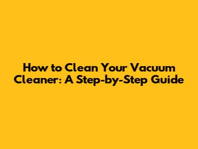 How to Clean Your Vacuum Cleaner: A Step-by-Step Guide